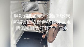 胖哥愛玩老阿姨,約個40多歲熟婦賓館啪,邊看AV邊幹,大姐嗷嗷嚎叫,太狂野了,艹噴水