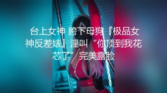  台上女神 胯下母狗『极品女神反差婊』淫叫“你顶到我花芯了”完美露脸