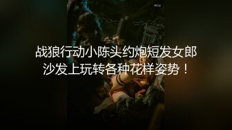 战狼行动小陈头约炮短发女郎 沙发上玩转各种花样姿势！