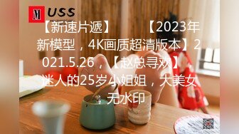 【新速片遞】⭐⭐⭐【2023年新模型，4K画质超清版本】2021.5.26，【赵总寻欢】，迷人的25岁小姐姐，大美女，无水印