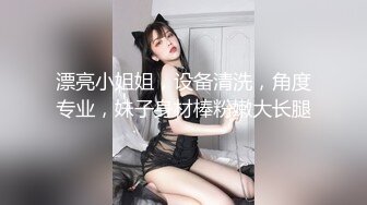 漂亮小姐姐，设备清洗，角度专业，妹子身材棒粉嫩大长腿