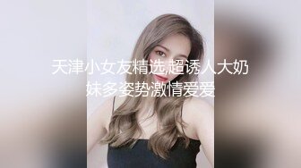 天津小女友精选,超诱人大奶妹多姿势激情爱爱