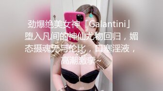 劲爆绝美女神「Galantini」堕入凡间的神仙尤物回归，媚态摄魂无与伦比，口塞淫液，高潮激挛~