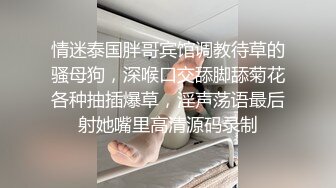 情迷泰国胖哥宾馆调教待草的骚母狗，深喉口交舔脚舔菊花各种抽插爆草，淫声荡语最后射她嘴里高清源码录制