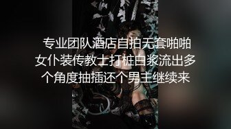  专业团队酒店自拍无套啪啪女仆装传教士打桩白浆流出多个角度抽插还个男主继续来