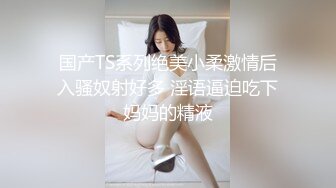 国产TS系列绝美小柔激情后入骚奴射好多 淫语逼迫吃下妈妈的精液