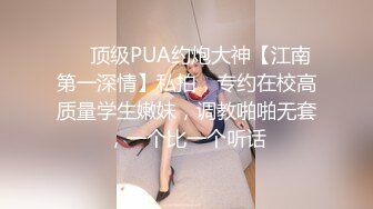 ❤️顶级PUA约炮大神【江南第一深情】私拍，专约在校高质量学生嫩妹，调教啪啪无套，一个比一个听话