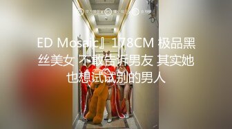 ED Mosaic』178CM 极品黑丝美女 不敢告诉男友 其实她也想试试别的男人