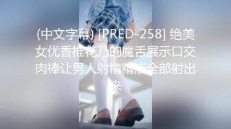 (中文字幕) [PRED-258] 绝美女优香椎花乃的魔舌展示口交肉棒让男人射精精液全部射出来