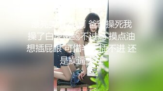  漂亮美眉 啊啊 爸爸操死我 操了白虎嫩鲍不过瘾 摸点油想插屁眼 可惜半天插不进 还是操逼实在