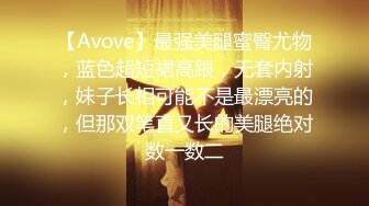 【Avove】最强美腿蜜臀尤物，蓝色超短裙高跟，无套内射，妹子长相可能不是最漂亮的，但那双笔直又长的美腿绝对数一数二