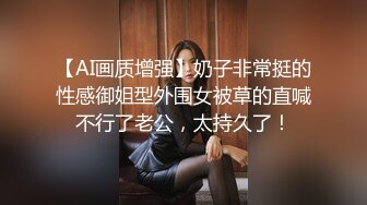 【AI画质增强】奶子非常挺的性感御姐型外围女被草的直喊不行了老公，太持久了！