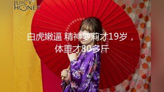 白虎嫩逼 精神萝莉才19岁，体重才80多斤