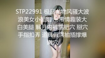 STP22991 极品尤物风骚大波浪美女小姐姐 吊带情趣装大白美腿 解开内裤露肥穴 掰穴手指扣弄 道具假屌抽插撑爆嫩穴