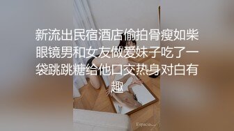 新流出民宿酒店偷拍骨瘦如柴眼镜男和女友做爱妹子吃了一袋跳跳糖给他口交热身对白有趣