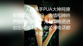 ⚫️⚫️人妻杀手PUA大神网撩偸情露脸小少妇，表情和呻吟声绝对一等一，无毛美鲍进进出出高潮不断，老公来电话都不接了