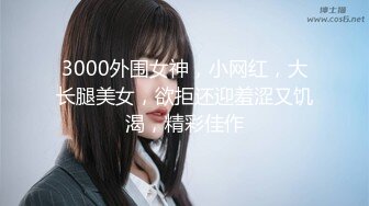 3000外围女神，小网红，大长腿美女，欲拒还迎羞涩又饥渴，精彩佳作