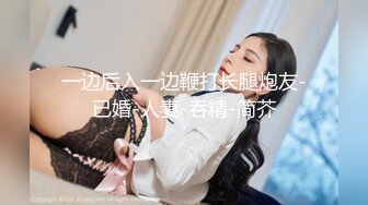 一边后入一边鞭打长腿炮友-已婚-人妻-吞精-简芥