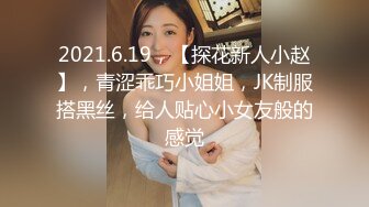 2021.6.19，【探花新人小赵】，青涩乖巧小姐姐，JK制服搭黑丝，给人贴心小女友般的感觉