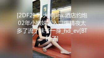 [2DF2] 91大神jinx 酒店约炮02年小嫩妹后入口爆精夜太多了流了妹子一身_hd_ev[BT种子]