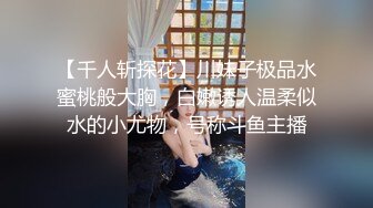 【千人斩探花】川妹子极品水蜜桃般大胸，白嫩诱人温柔似水的小尤物，号称斗鱼主播