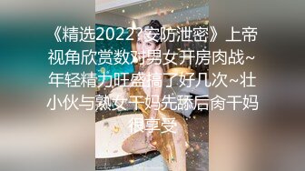 《精选2022?安防泄密》上帝视角欣赏数对男女开房肉战~年轻精力旺盛搞了好几次~壮小伙与熟女干妈先舔后肏干妈很享受