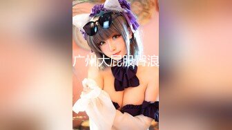 19岁广州尤物萝莉【京鱼儿】童颜巨乳 被神秘炮友扣B跪舔