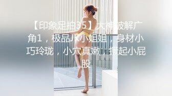 【印象足拍35】大神破解广角1，极品JK小姐姐，身材小巧玲珑，小穴真嫩，撅起小屁股