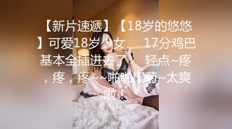 【新片速遞】【18岁的悠悠】可爱18岁少女❤️17分鸡巴基本全插进去了❤️轻点~疼，疼，疼~~啪啪爆菊~太爽啦！