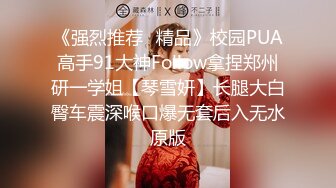 《强烈推荐✿精品》校园PUA高手91大神Follow拿捏郑州研一学姐【琴雪妍】长腿大白臀车震深喉口爆无套后入无水原版