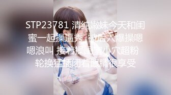 STP23781 清纯嫩妹今天和闺蜜一起操逼秀  被后入爆操嗯嗯浪叫 接着操闺蜜小穴超粉  轮换猛插闭着眼睛很享受