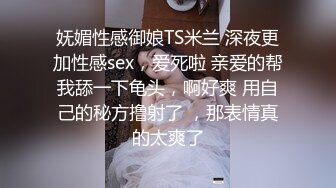 妩媚性感御娘TS米兰 深夜更加性感sex，爱死啦 亲爱的帮我舔一下龟头，啊好爽 用自己的秘方撸射了 ，那表情真的太爽了