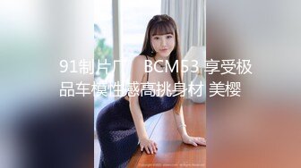 ✿91制片厂✿ BCM53 享受极品车模性感高挑身材 美樱