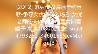 [2DF2] 麻豆传媒映画年终巨献-争夺女优派对入场券 女优老师的肉体考验 麻豆女神夏晴子 高清1080p原版 - soav(4793252-8460153)_evMerge[B