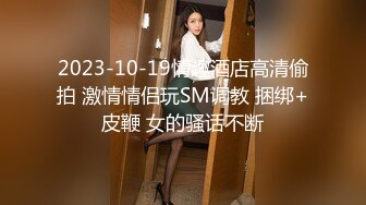 2023-10-19情趣酒店高清偷拍 激情情侣玩SM调教 捆绑+皮鞭 女的骚话不断