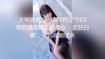 大神鸠摩智-3000约了个03年的漂亮精致小美女，皮肤白嫩，干到高潮喷水