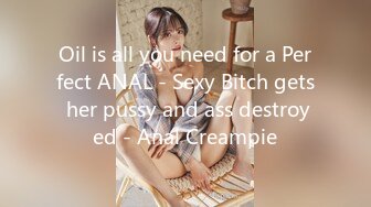 Oil is all you need for a Perfect ANAL - Sexy Bitch gets her pussy and ass destroyed - Anal Creampie