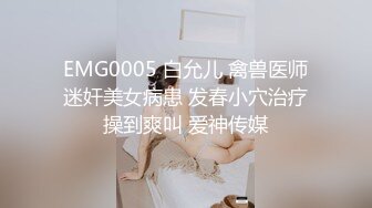 EMG0005 白允儿 禽兽医师迷奸美女病患 发春小穴治疗操到爽叫 爱神传媒