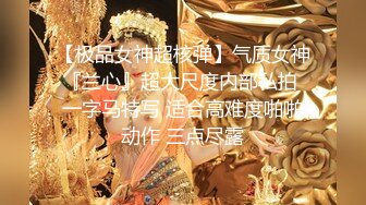 【极品女神超核弹】气质女神『兰心』超大尺度内部私拍 一字马特写 适合高难度啪啪动作 三点尽露