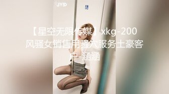 【星空无限传媒】xkg-200 风骚女销售用骚穴服务土豪客户-涵涵