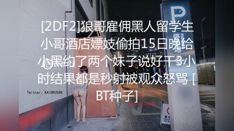 [2DF2]狼哥雇佣黑人留学生小哥酒店嫖妓偷拍15日晚给小黑约了两个妹子说好干3小时结果都是秒射被观众怒骂 [BT种子]