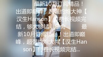 ⚫️⚫️最新10月订阅精品！出道即巅峰，超强约炮大神【汉生Hanson】付费长视频完结，够大够猛，爆肏⚫️⚫️最新10月订阅精品！出道即巅峰，超强约炮大神【汉生Hanson】付费长视频完结...