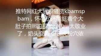 推特网红大屁股骚货kbamspbam，怀孕了还能挺着个大肚子拍照拍视频挣钱，太敬业了，奶头变黑 但白虎粉穴依然粉嫩