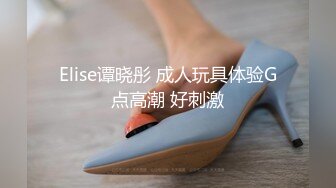 Elise谭晓彤 成人玩具体验G点高潮 好刺激