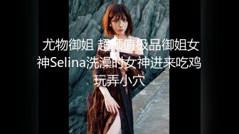  尤物御姐 超颜值极品御姐女神Selina洗澡时女神进来吃鸡玩弄小穴