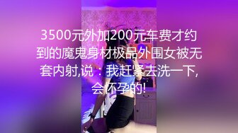 3500元外加200元车费才约到的魔鬼身材极品外围女被无套内射,说：我赶紧去洗一下,会怀孕的!