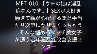 MFT-010 「ウチの娘は淫乱症なんです…」SEXが大好き過ぎて親が心配するほど手当たり次第にヤリまくっちゃう…そんな悩めるビッチ美女子が通う若年淫乱症改善支援センター