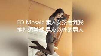 ED Mosaic 素人女孩看到我推特想尝试 男友以外的男人