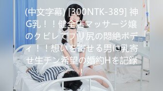 (中文字幕) [300NTK-389] 神G乳！！健全店マッサージ嬢のクビレてプリ尻の悶絶ボディ！！想いを寄せる男に乳寄せ生チン希望の婚約Hを記録！