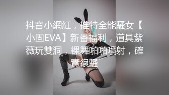 抖音小網紅，推特全能騷女【小固EVA】新番福利，道具紫薇玩雙洞，裸舞啪啪噴射，確實很騷